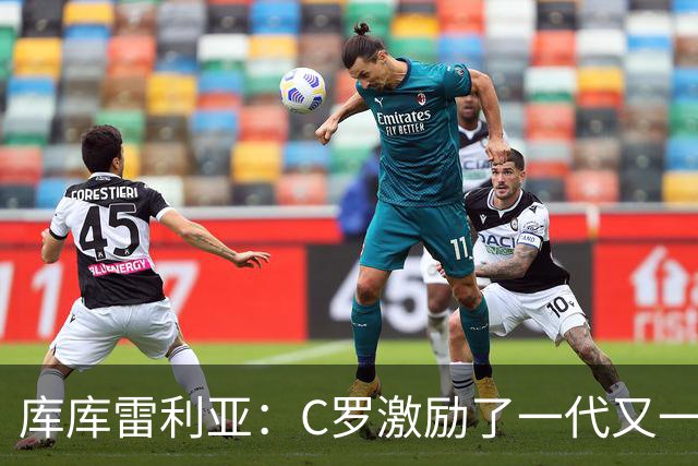库库雷利亚：C罗激励了一代又一代的年轻人，和他对阵是一种荣幸