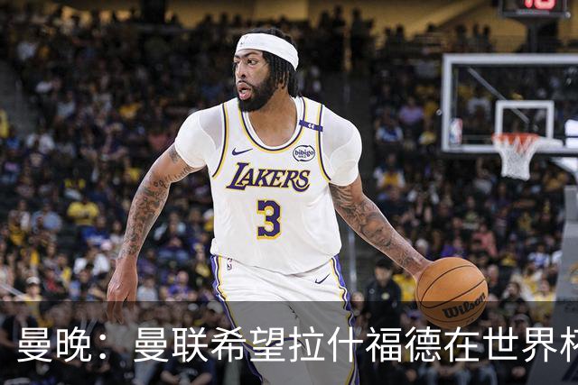 曼晚：曼联希望拉什福德在世界杯尽可能表现出色，这有助于出售他