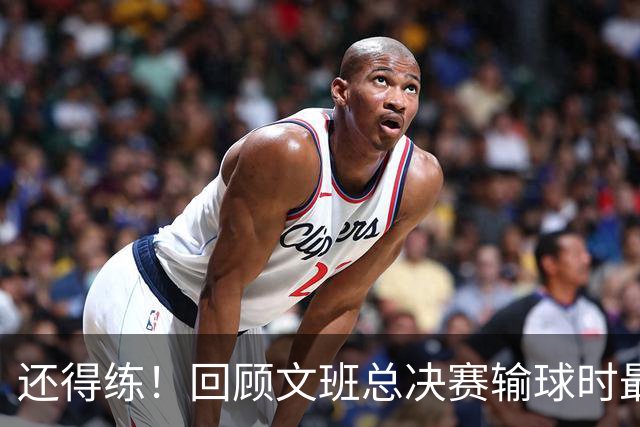 还得练！回顾文班总决赛输球时最后2分钟表现：基本全是打铁&失误